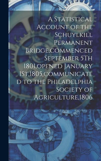 A Statistical Account of the Schuylkill Permanent Bridge commenced September 5Th 1801 opened January 1St1805 communicated to the Philadelphia Soci