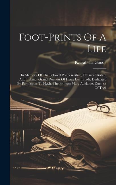 Foot-prints Of A Life: In Memory Of The Beloved Princess Alice Of Great Britain And Ireland Grand Duchess Of Hesse Darmstadt. Dedicated By