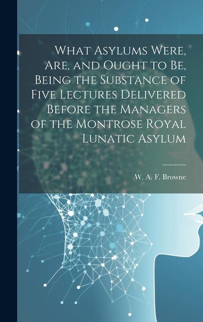 What Asylums Were Are and Ought to Be Being the Substance of Five Lectures Delivered Before the Managers of the Montrose Royal Lunatic Asylum
