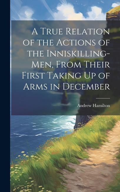 A True Relation of the Actions of the Inniskilling-Men From Their First Taking Up of Arms in December