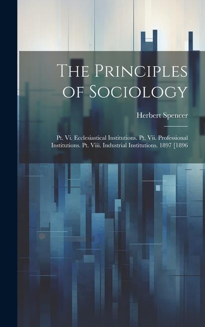 The Principles of Sociology: Pt. Vi. Ecclesiastical Institutions. Pt. Vii. Professional Institutions. Pt. Viii. Industrial Institutions. 1897 [1896 - Herbert Spencer