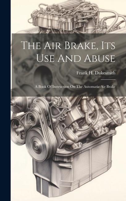 The Air Brake Its Use And Abuse: A Book Of Instruction On The Automatic Air Brake