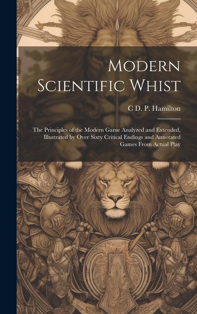 Modern Scientific Whist: The Principles of the Modern Game Analyzed and Extended Illustrated by Over Sixty Critical Endings and Annotated Game