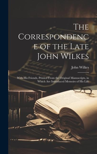 The Correspondence of the Late John Wilkes: With His Friends Printed From the Original Manuscripts in Which Are Introduced Memoirs of His Life