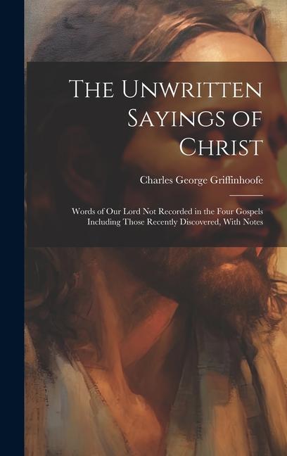 The Unwritten Sayings of Christ: Words of Our Lord Not Recorded in the Four Gospels Including Those Recently Discovered With Notes