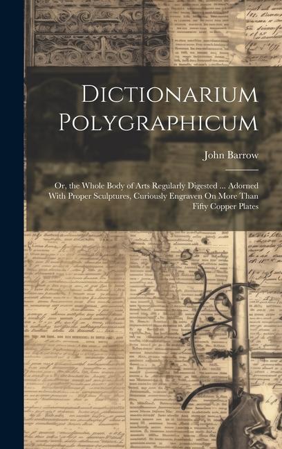 Dictionarium Polygraphicum: Or the Whole Body of Arts Regularly Digested ... Adorned With Proper Sculptures Curiously Engraven On More Than Fift