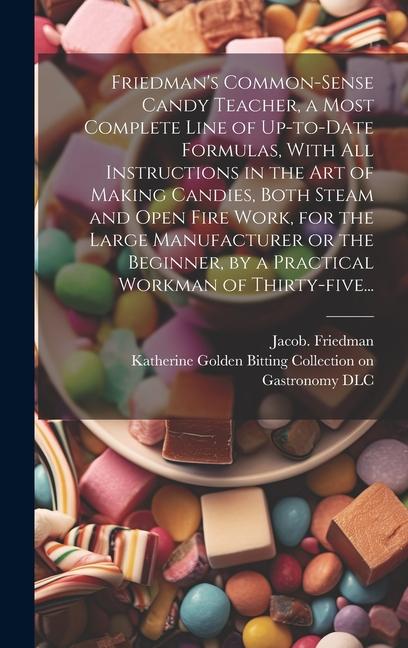 Friedman‘s Common-sense Candy Teacher a Most Complete Line of Up-to-date Formulas With All Instructions in the Art of Making Candies Both Steam and Open Fire Work for the Large Manufacturer or the Beginner by a Practical Workman of Thirty-five...