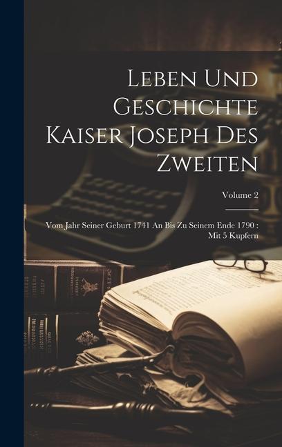 Leben Und Geschichte Kaiser Joseph Des Zweiten: Vom Jahr Seiner Geburt 1741 An Bis Zu Seinem Ende 1790: Mit 5 Kupfern; Volume 2