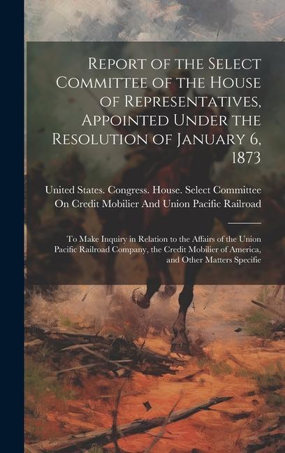 Report of the Select Committee of the House of Representatives Appointed Under the Resolution of January 6 1873: To Make Inquiry in Relation to the