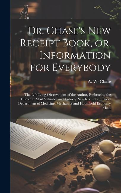 Dr. Chase‘s New Receipt Book or Information for Everybody [microform]: The Life-long Observations of the Author Embracing the Choicest Most Valuab
