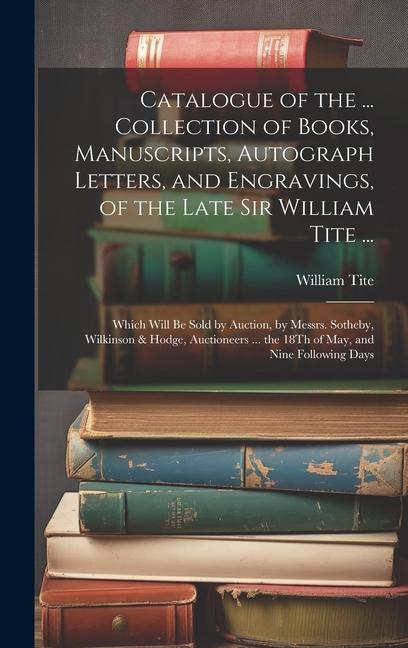 Catalogue of the ... Collection of Books Manuscripts Autograph Letters and Engravings of the Late Sir William Tite ...: Which Will Be Sold by Auct
