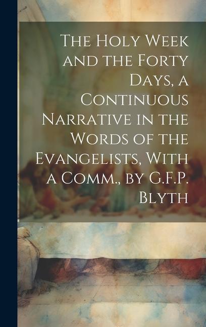 The Holy Week and the Forty Days a Continuous Narrative in the Words of the Evangelists With a Comm. by G.F.P. Blyth