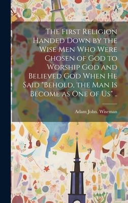 The First Religion Handed Down by the Wise Men Who Were Chosen of God to Worship God and Believed God When He Said Behold the Man is Become as One o