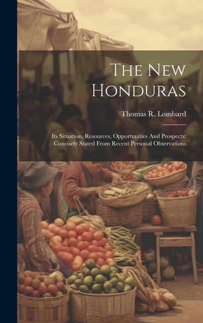 The New Honduras: Its Situation Resources Opportunities And Prospects: Concisely Stated From Recent Personal Observations