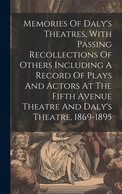 Memories Of Daly‘s Theatres With Passing Recollections Of Others Including A Record Of Plays And Actors At The Fifth Avenue Theatre And Daly‘s Theatr