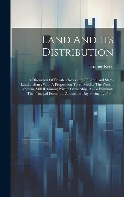 Land And Its Distribution: A Discussion Of Private Ownership Of Land And State-landlordism: With A Proposition To So Modify The Present System S