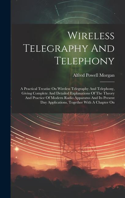 Wireless Telegraphy And Telephony: A Practical Treatise On Wireless Telegraphy And Telephony Giving Complete And Detailed Explanations Of The Theory