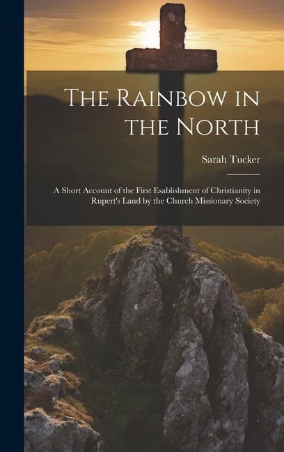 The Rainbow in the North: A Short Account of the First Esablishment of Christianity in Rupert‘s Land by the Church Missionary Society