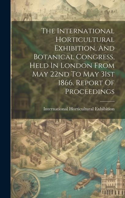 The International Horticultural Exhibition And Botanical Congress Held In London From May 22nd To May 31st 1866. Report Of Proceedings