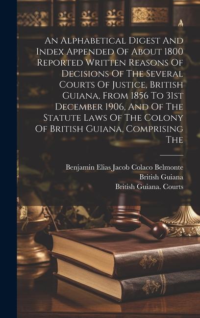 An Alphabetical Digest And Index Appended Of About 1800 Reported Written Reasons Of Decisions Of The Several Courts Of Justice British Guiana From 1