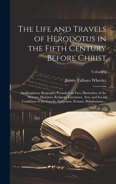 The Life and Travels of Herodotus in the Fifth Century Before Christ: An Imaginary Biography Founded on Fact Illustrative of the History Manners Re