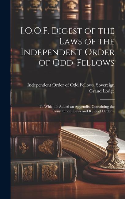 I.O.O.F. Digest of the Laws of the Independent Order of Odd-fellows: To Which is Added an Appendix Containing the Constitution Laws and Rules of Ord