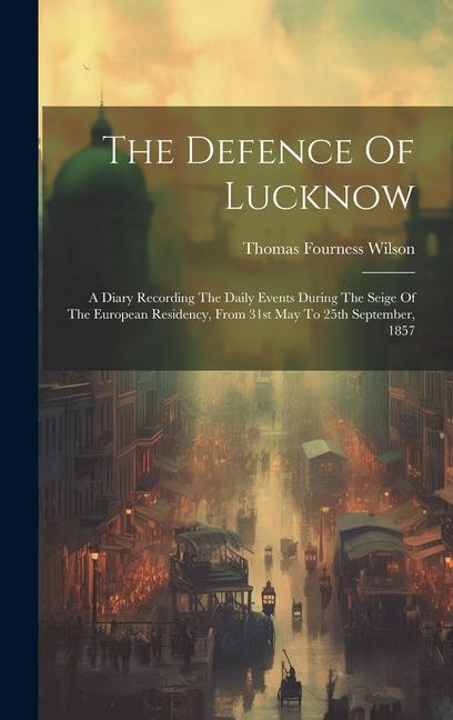 The Defence Of Lucknow: A Diary Recording The Daily Events During The Seige Of The European Residency From 31st May To 25th September 1857