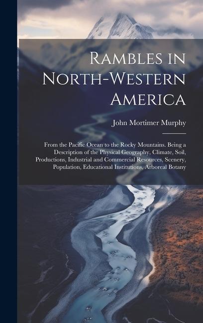 Rambles in North-Western America: From the Pacific Ocean to the Rocky Mountains. Being a Description of the Physical Geography Climate Soil Product