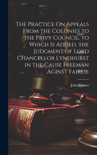 The Practice On Appeals From the Colonies to the Privy Council. to Which Is Added the Judgment of Lord Chancellor Lyndhurst in the Cause Freeman Agin