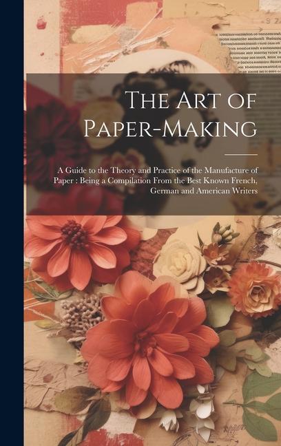 The Art of Paper-making: A Guide to the Theory and Practice of the Manufacture of Paper: Being a Compilation From the Best Known French German
