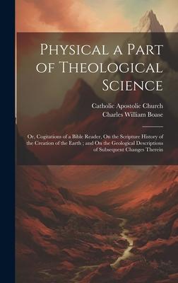 Physical a Part of Theological Science: Or Cogitations of a Bible Reader On the Scripture History of the Creation of the Earth; and On the Geologica