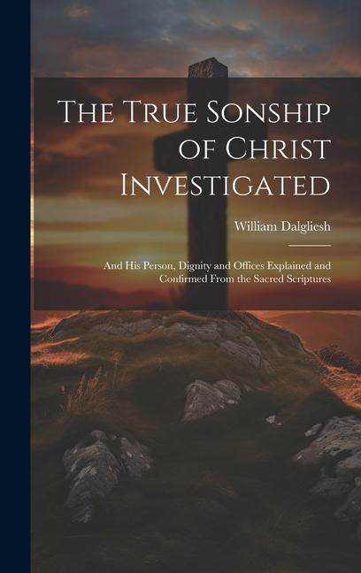 The True Sonship of Christ Investigated: And His Person Dignity and Offices Explained and Confirmed From the Sacred Scriptures