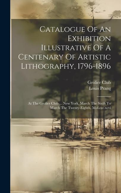 Catalogue Of An Exhibition Illustrative Of A Centenary Of Artistic Lithography 1796-1896: At The Grolier Club ... New York March The Sixth To March
