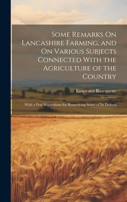 Some Remarks On Lancashire Farming and On Various Subjects Connected With the Agriculture of the Country: With a Few Suggestions for Remedying Some o