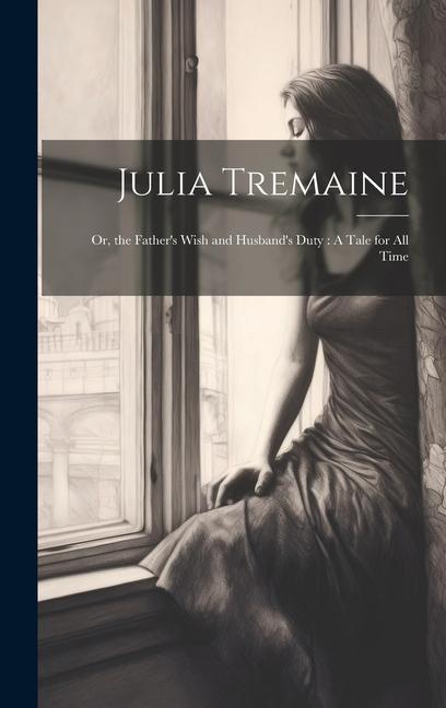 Julia Tremaine: Or the Father‘s Wish and Husband‘s Duty: A Tale for All Time