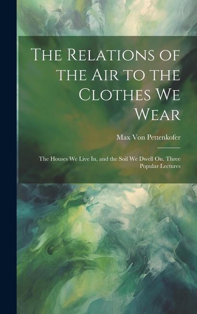 The Relations of the Air to the Clothes We Wear: The Houses We Live In and the Soil We Dwell On. Three Popular Lectures