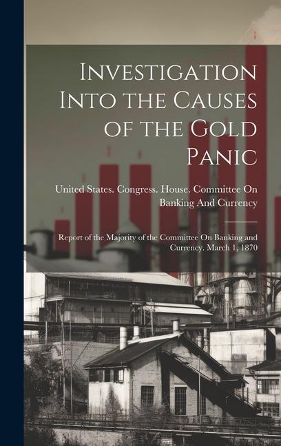 Investigation Into the Causes of the Gold Panic: Report of the Majority of the Committee On Banking and Currency. March 1 1870