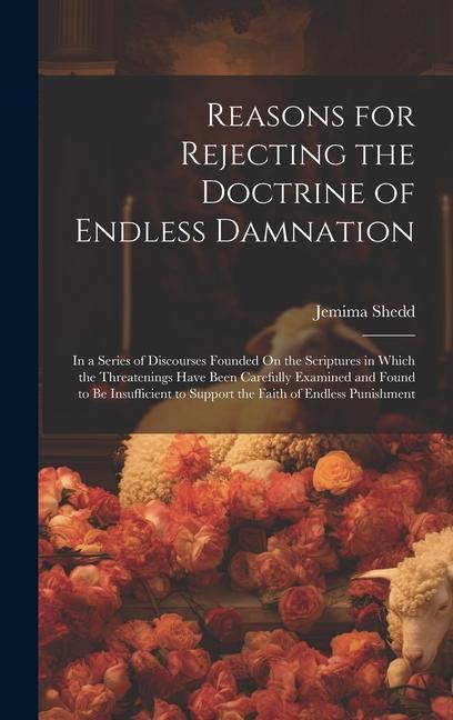 Reasons for Rejecting the Doctrine of Endless Damnation: In a Series of Discourses Founded On the Scriptures in Which the Threatenings Have Been Caref