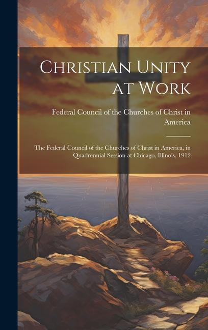Christian Unity at Work: The Federal Council of the Churches of Christ in America in Quadrennial Session at Chicago Illinois 1912