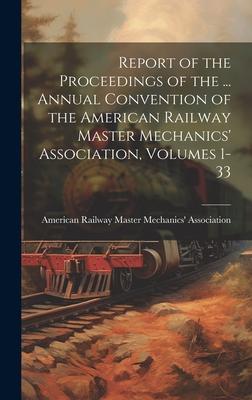 Report of the Proceedings of the ... Annual Convention of the American Railway Master Mechanics‘ Association Volumes 1-33