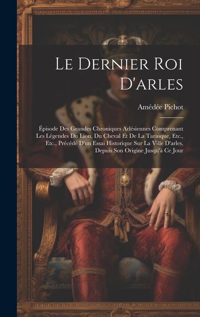 Le Dernier Roi D‘arles: Épisode Des Grandes Chroniques Arlésiennes Comprenant Les Légendes Du Lion Du Cheval Et De La Tarasque Etc. Etc. P