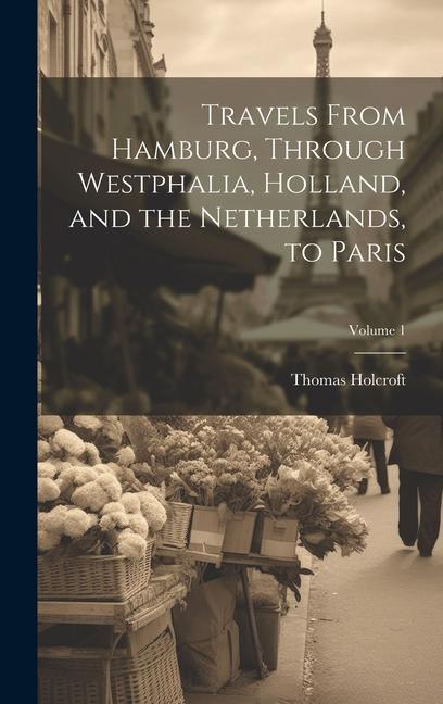 Travels From Hamburg Through Westphalia Holland and the Netherlands to Paris; Volume 1