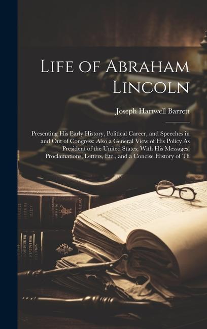 Life of Abraham Lincoln: Presenting His Early History Political Career and Speeches in and Out of Congress; Also a General View of His Policy