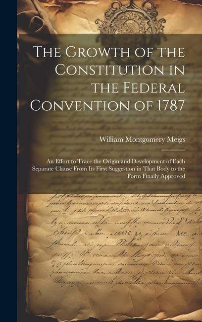 The Growth of the Constitution in the Federal Convention of 1787: An Effort to Trace the Origin and Development of Each Separate Clause From Its First