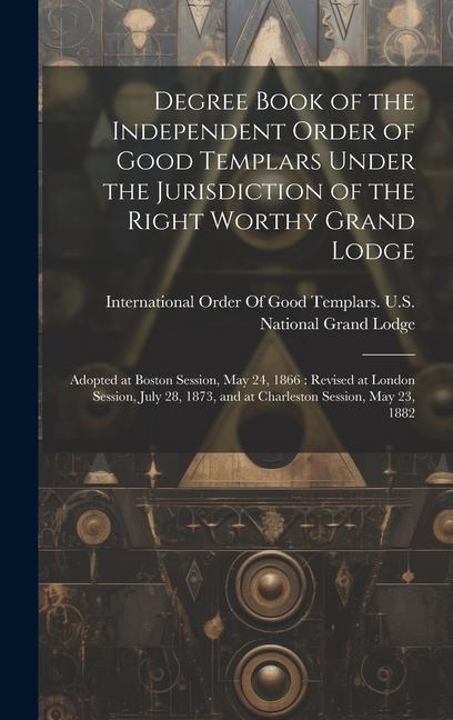 Degree Book of the Independent Order of Good Templars Under the Jurisdiction of the Right Worthy Grand Lodge: Adopted at Boston Session May 24 1866: