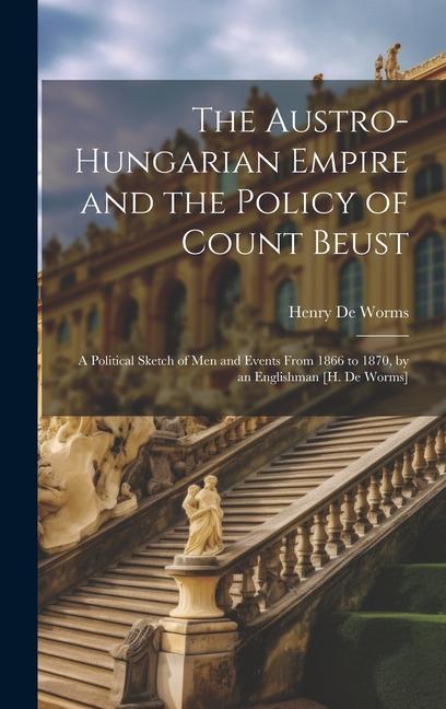 The Austro-Hungarian Empire and the Policy of Count Beust: A Political Sketch of Men and Events From 1866 to 1870 by an Englishman [H. De Worms]