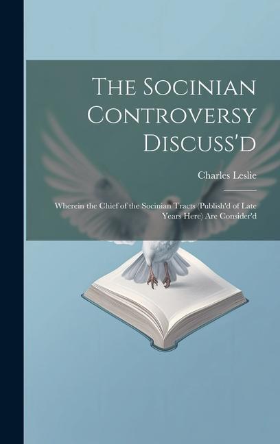 The Socinian Controversy Discuss‘d: Wherein the Chief of the Socinian Tracts (Publish‘d of Late Years Here) Are Consider‘d