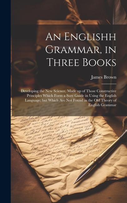 An Englishh Grammar in Three Books; Developing the new Science Made up of Those Constructive Principles Which Form a Sure Guide in Using the English Language; but Which are not Found in the old Theory of English Grammar