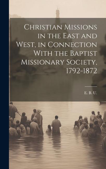 Christian Missions in the East and West in Connection With the Baptist Missionary Society 1792-1872