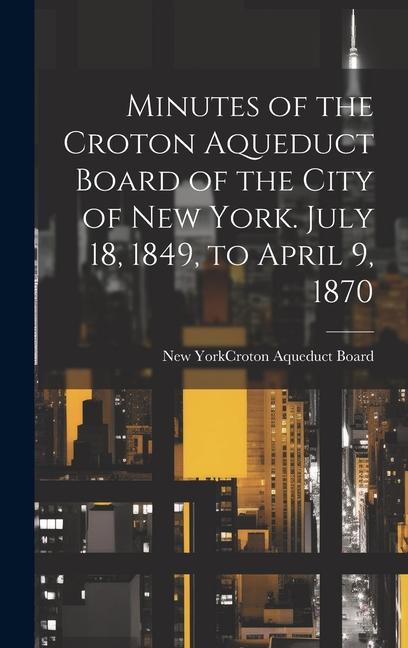 Minutes of the Croton Aqueduct Board of the City of New York. July 18 1849 to April 9 1870